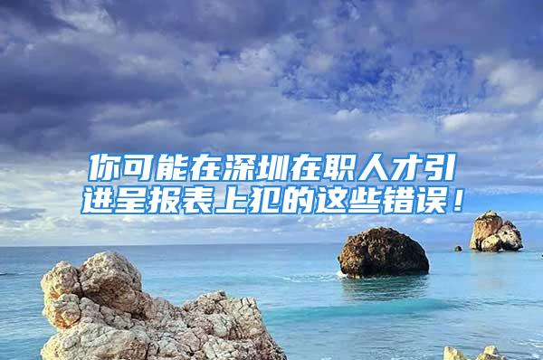 你可能在深圳在職人才引進(jìn)呈報(bào)表上犯的這些錯(cuò)誤！