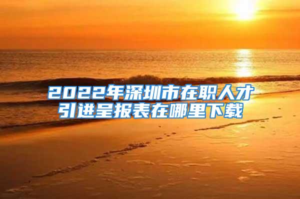 2022年深圳市在職人才引進(jìn)呈報(bào)表在哪里下載