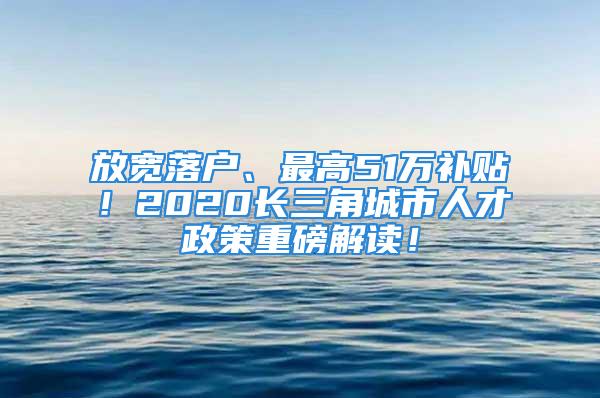 放寬落戶、最高51萬補(bǔ)貼！2020長三角城市人才政策重磅解讀！