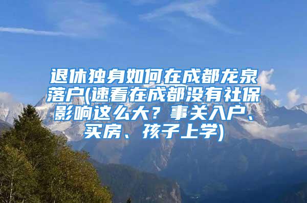 退休獨身如何在成都龍泉落戶(速看在成都沒有社保影響這么大？事關(guān)入戶、買房、孩子上學)