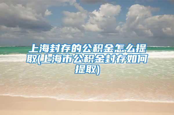 上海封存的公積金怎么提取(上海市公積金封存如何提取)