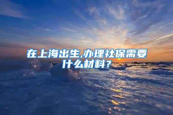 在上海出生,辦理社保需要什么材料？