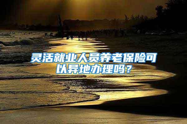 靈活就業(yè)人員養(yǎng)老保險可以異地辦理嗎？