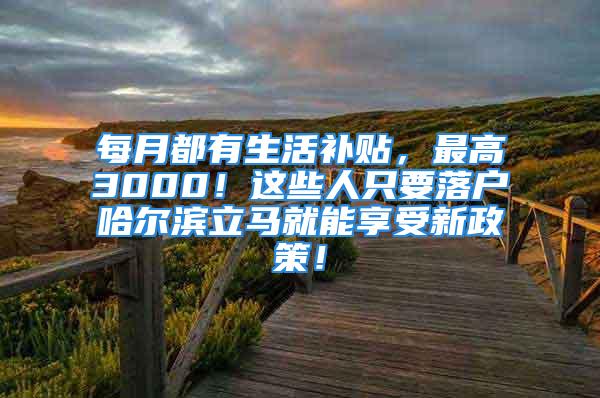 每月都有生活補(bǔ)貼，最高3000！這些人只要落戶哈爾濱立馬就能享受新政策！