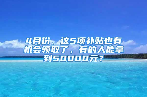 4月份，這5項補貼也有機會領(lǐng)取了，有的人能拿到50000元？