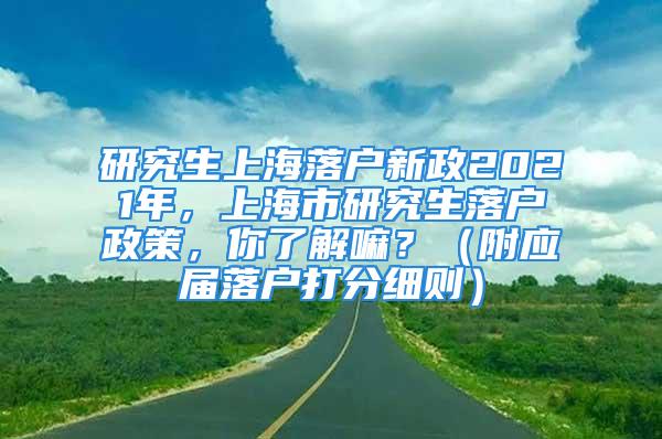 研究生上海落戶新政2021年，上海市研究生落戶政策，你了解嘛？（附應屆落戶打分細則）