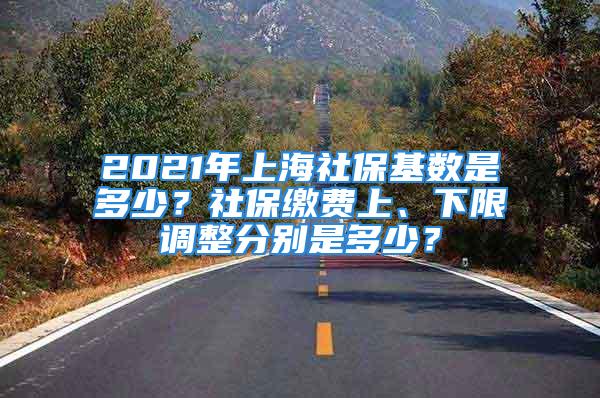 2021年上海社?；鶖?shù)是多少？社保繳費(fèi)上、下限調(diào)整分別是多少？