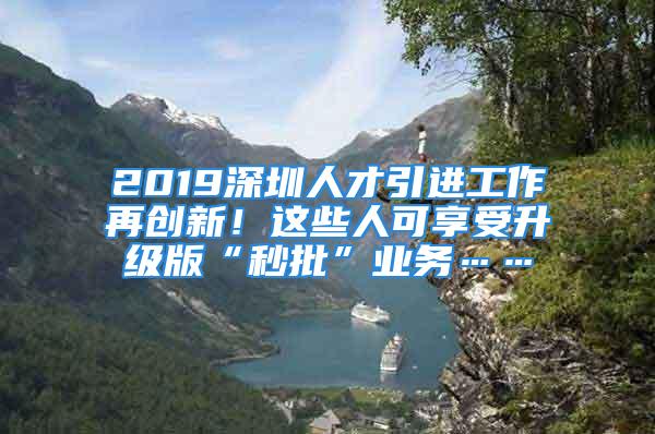 2019深圳人才引進工作再創(chuàng)新！這些人可享受升級版“秒批”業(yè)務……