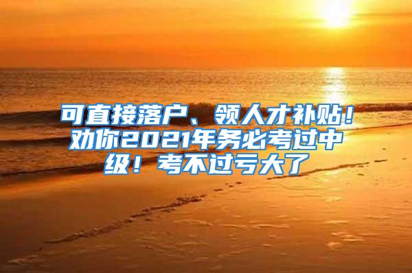 可直接落戶、領(lǐng)人才補(bǔ)貼！勸你2021年務(wù)必考過(guò)中級(jí)！考不過(guò)虧大了