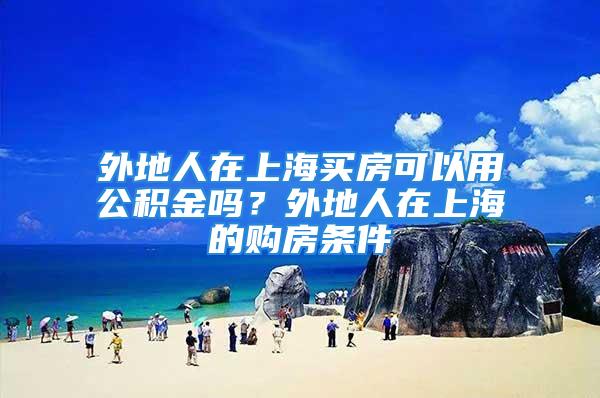 外地人在上海買房可以用公積金嗎？外地人在上海的購房條件