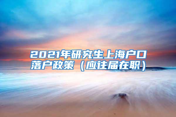 2021年研究生上海戶口落戶政策（應(yīng)往屆在職）