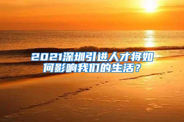 2021深圳引進(jìn)人才將如何影響我們的生活？