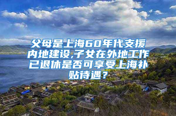 父母是上海60年代支援內(nèi)地建設(shè),子女在外地工作已退休是否可享受上海補(bǔ)貼待遇？