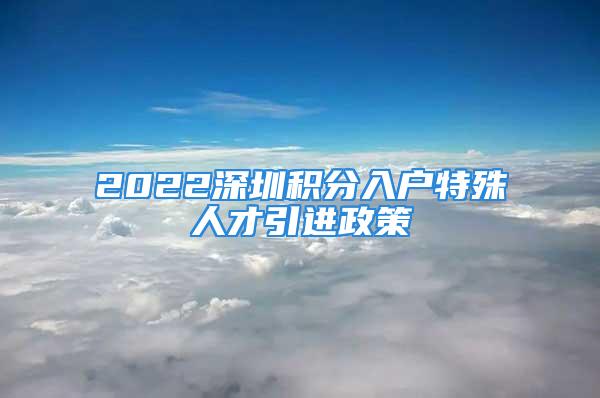 2022深圳積分入戶特殊人才引進(jìn)政策