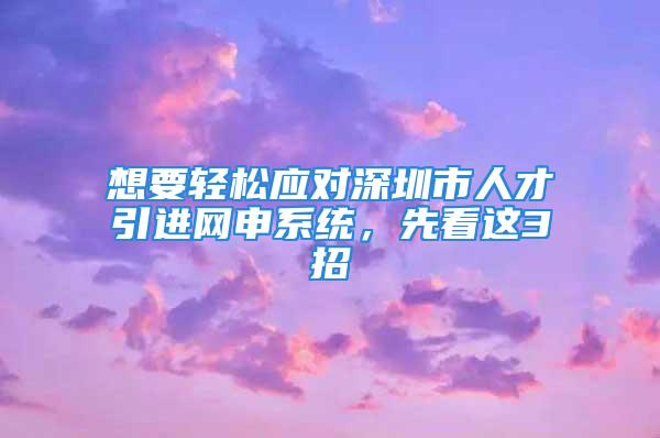 想要輕松應(yīng)對(duì)深圳市人才引進(jìn)網(wǎng)申系統(tǒng)，先看這3招