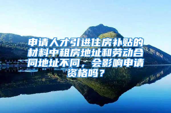 申請人才引進住房補貼的材料中租房地址和勞動合同地址不同，會影響申請資格嗎？