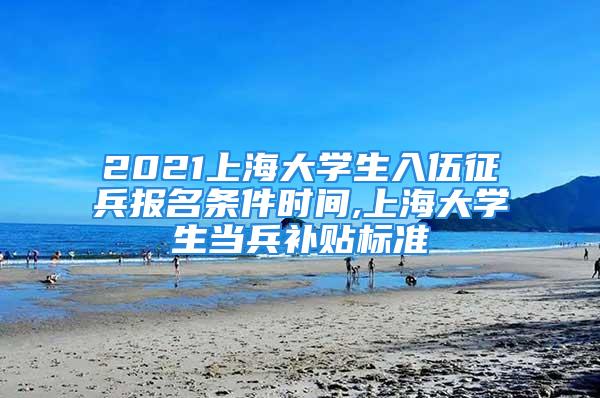 2021上海大學(xué)生入伍征兵報(bào)名條件時(shí)間,上海大學(xué)生當(dāng)兵補(bǔ)貼標(biāo)準(zhǔn)