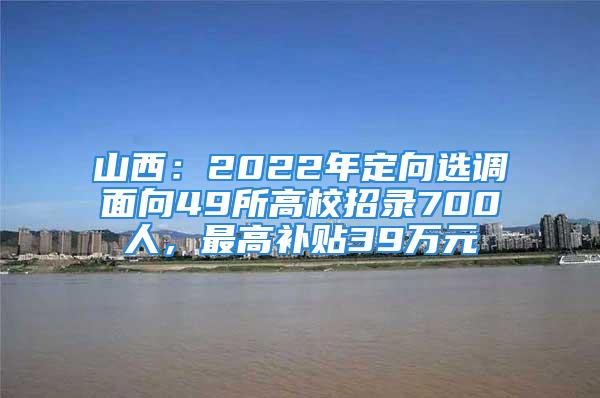 山西：2022年定向選調(diào)面向49所高校招錄700人，最高補貼39萬元