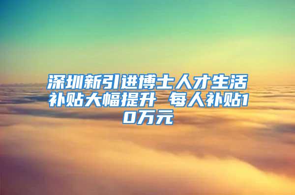 深圳新引進(jìn)博士人才生活補(bǔ)貼大幅提升 每人補(bǔ)貼10萬元