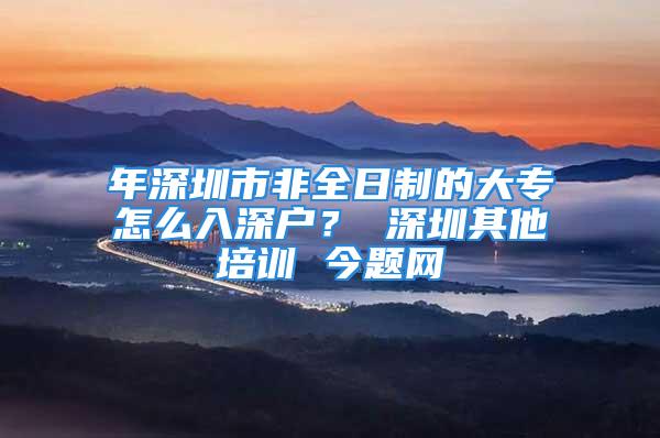 年深圳市非全日制的大專怎么入深戶？ 深圳其他培訓(xùn) 今題網(wǎng)