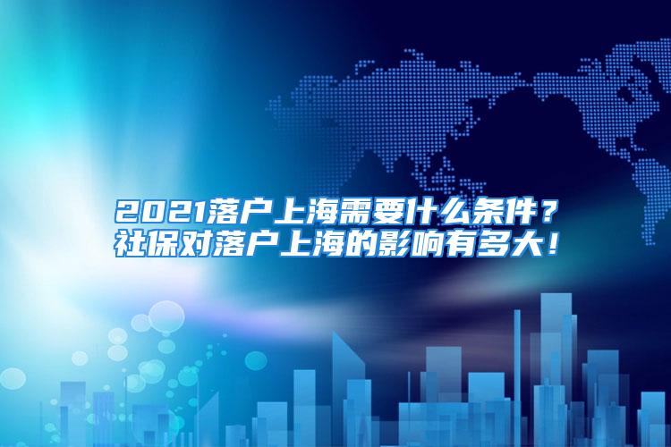 2021落戶上海需要什么條件？社保對落戶上海的影響有多大！