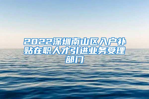 2022深圳南山區(qū)入戶補(bǔ)貼在職人才引進(jìn)業(yè)務(wù)受理部門(mén)