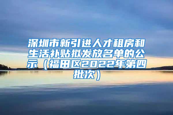 深圳市新引進人才租房和生活補貼擬發(fā)放名單的公示（福田區(qū)2022年第四批次）