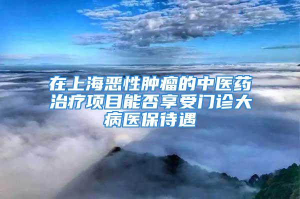 在上海惡性腫瘤的中醫(yī)藥治療項目能否享受門診大病醫(yī)保待遇