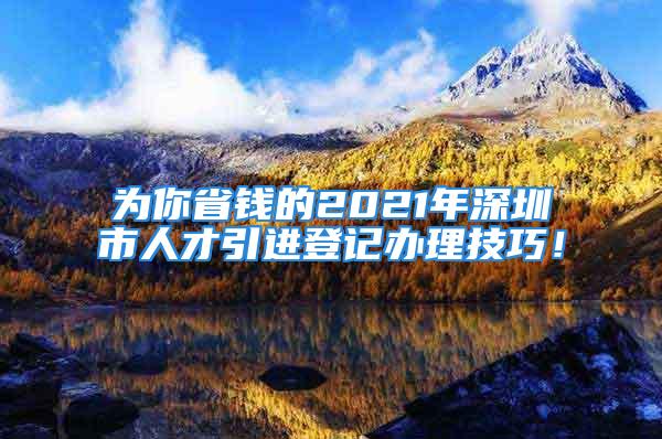 為你省錢(qián)的2021年深圳市人才引進(jìn)登記辦理技巧！