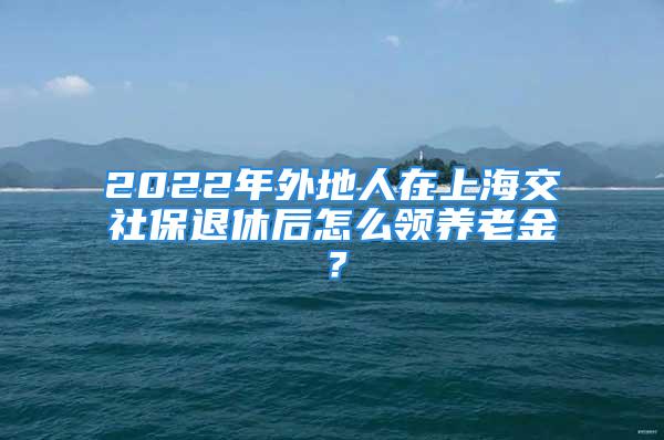 2022年外地人在上海交社保退休后怎么領(lǐng)養(yǎng)老金？