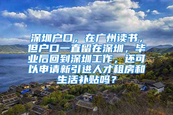 深圳戶口，在廣州讀書，但戶口一直留在深圳，畢業(yè)后回到深圳工作，還可以申請新引進(jìn)人才租房和生活補(bǔ)貼嗎？