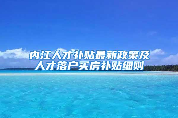 內(nèi)江人才補(bǔ)貼最新政策及人才落戶買房補(bǔ)貼細(xì)則