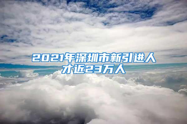 2021年深圳市新引進(jìn)人才近23萬人