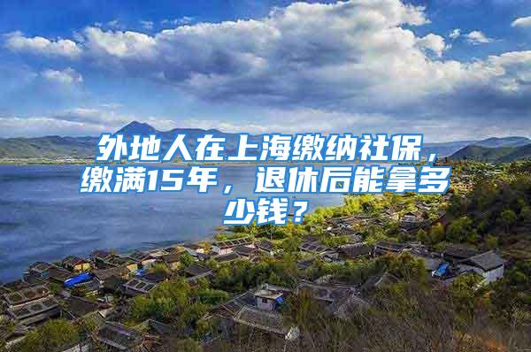 外地人在上海繳納社保，繳滿15年，退休后能拿多少錢？