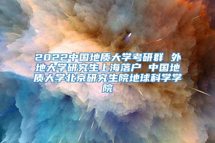 2022中國(guó)地質(zhì)大學(xué)考研群 外地大學(xué)研究生上海落戶 中國(guó)地質(zhì)大學(xué)北京研究生院地球科學(xué)學(xué)院