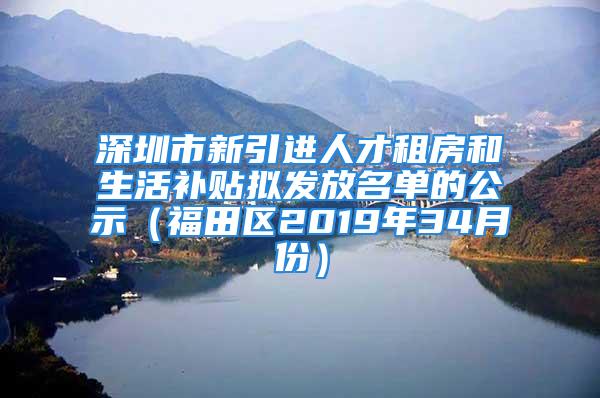 深圳市新引進(jìn)人才租房和生活補(bǔ)貼擬發(fā)放名單的公示（福田區(qū)2019年34月份）