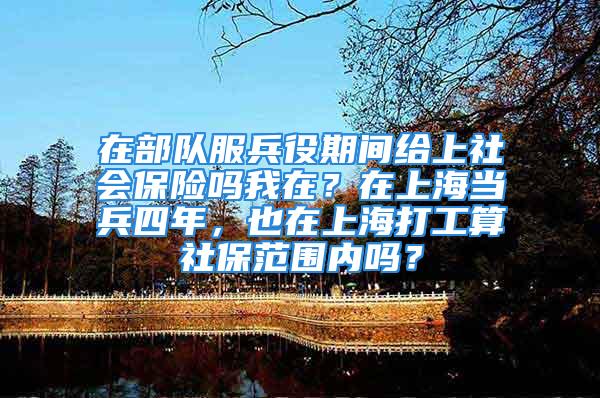 在部隊服兵役期間給上社會保險嗎我在？在上海當(dāng)兵四年，也在上海打工算社保范圍內(nèi)嗎？