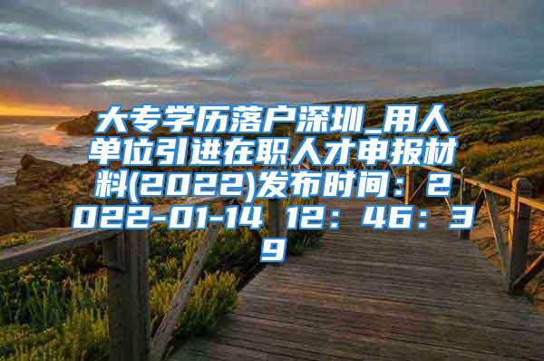 大專學歷落戶深圳_用人單位引進在職人才申報材料(2022)發(fā)布時間：2022-01-14 12：46：39