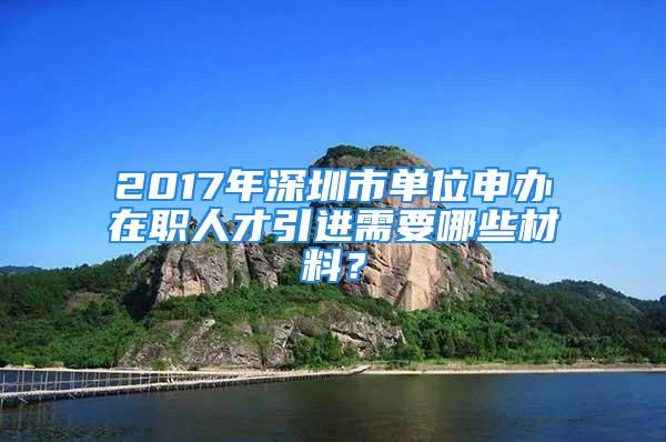 2017年深圳市單位申辦在職人才引進(jìn)需要哪些材料？