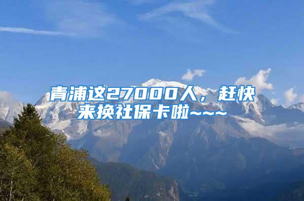 青浦這27000人，趕快來換社保卡啦~~~