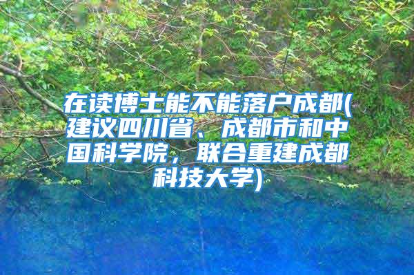 在讀博士能不能落戶成都(建議四川省、成都市和中國(guó)科學(xué)院，聯(lián)合重建成都科技大學(xué))