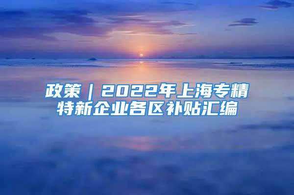 政策｜2022年上海專精特新企業(yè)各區(qū)補貼匯編