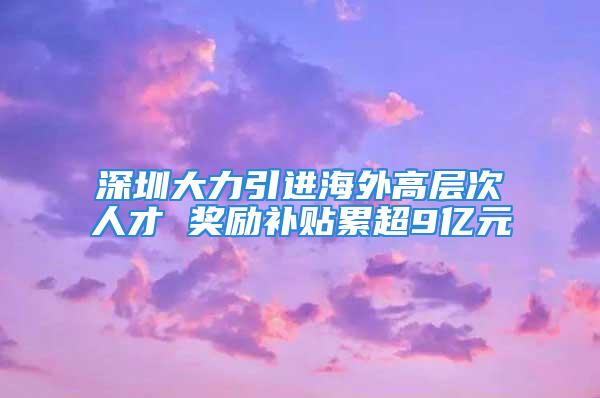 深圳大力引進(jìn)海外高層次人才 獎(jiǎng)勵(lì)補(bǔ)貼累超9億元