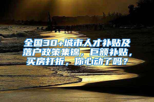 全國30+城市人才補貼及落戶政策集錦，巨額補貼，買房打折，你心動了嗎？