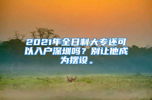 2021年全日制大專還可以入戶深圳嗎？別讓他成為擺設。