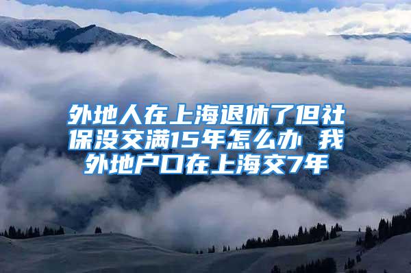 外地人在上海退休了但社保沒交滿15年怎么辦 我外地戶口在上海交7年