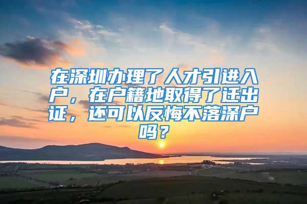 在深圳辦理了人才引進入戶，在戶籍地取得了遷出證，還可以反悔不落深戶嗎？