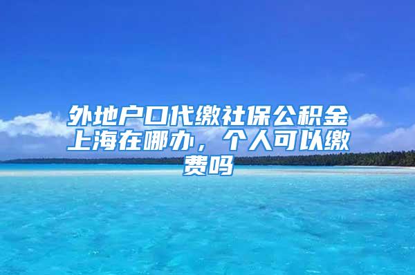 外地戶口代繳社保公積金上海在哪辦，個(gè)人可以繳費(fèi)嗎