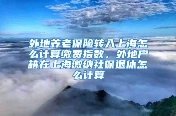 外地養(yǎng)老保險轉入上海怎么計算繳費指數，外地戶籍在上海繳納社保退休怎么計算