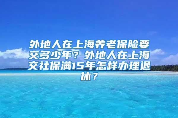 外地人在上海養(yǎng)老保險(xiǎn)要交多少年？外地人在上海交社保滿15年怎樣辦理退休？